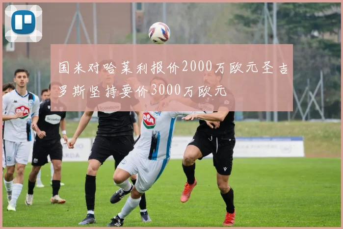 国米对哈莱利报价2000万欧元圣吉罗斯坚持要价3000万欧元