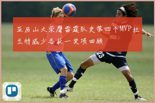 亚历山大荣膺雷霆队史第四个MVP杜兰特威少各获一奖项回顾