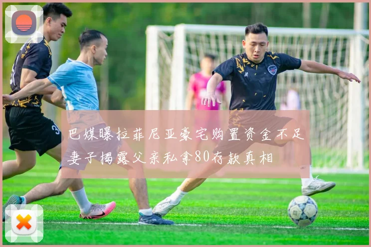 巴媒曝拉菲尼亚豪宅购置资金不足妻子揭露父亲私拿80存款真相