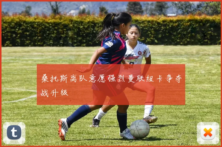 桑托斯离队意愿强烈曼联纽卡争夺战升级