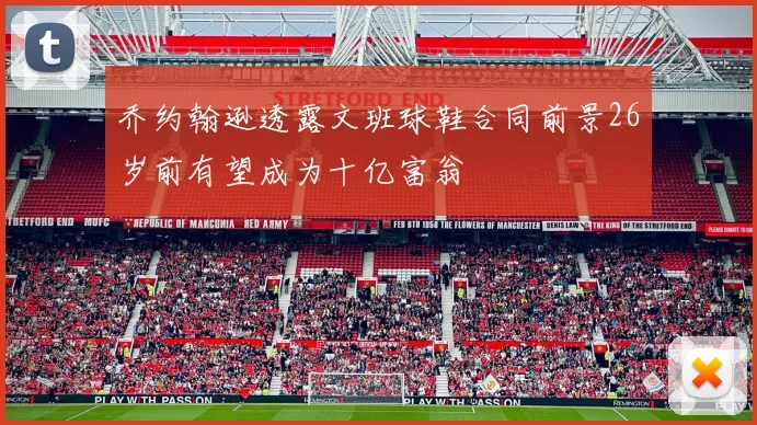 乔约翰逊透露文班球鞋合同前景26岁前有望成为十亿富翁