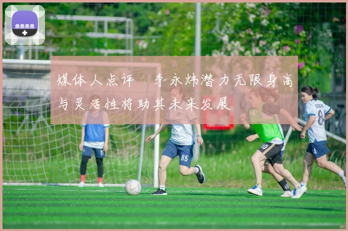 媒体人点评偰李永炜潜力无限身高与灵活性将助其未来发展