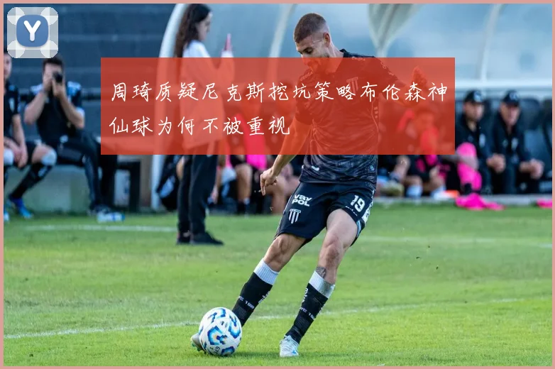 周琦质疑尼克斯挖坑策略布伦森神仙球为何不被重视