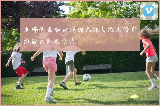 老佛爷面临抉择姆巴佩与维尼修斯谁能留队成焦点