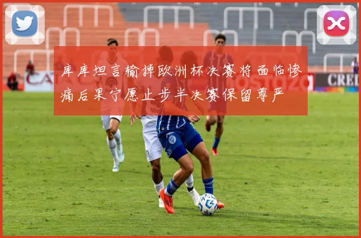 库库坦言输掉欧洲杯决赛将面临惨痛后果宁愿止步半决赛保留尊严