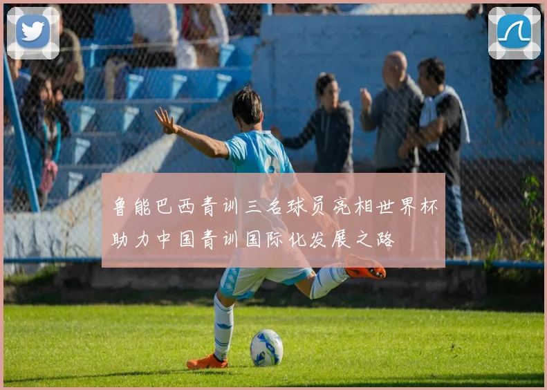 鲁能巴西青训三名球员亮相世界杯助力中国青训国际化发展之路