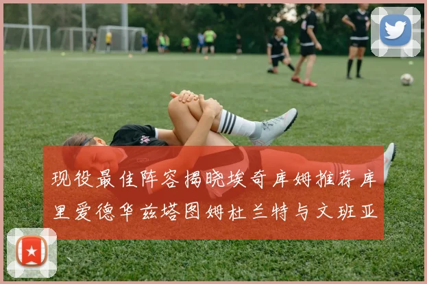现役最佳阵容揭晓埃奇库姆推荐库里爱德华兹塔图姆杜兰特与文班亚马