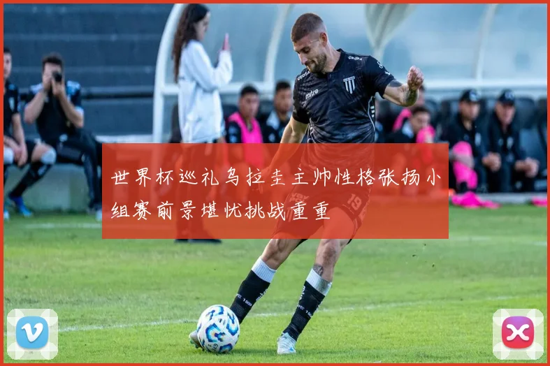 世界杯巡礼乌拉圭主帅性格张扬小组赛前景堪忧挑战重重