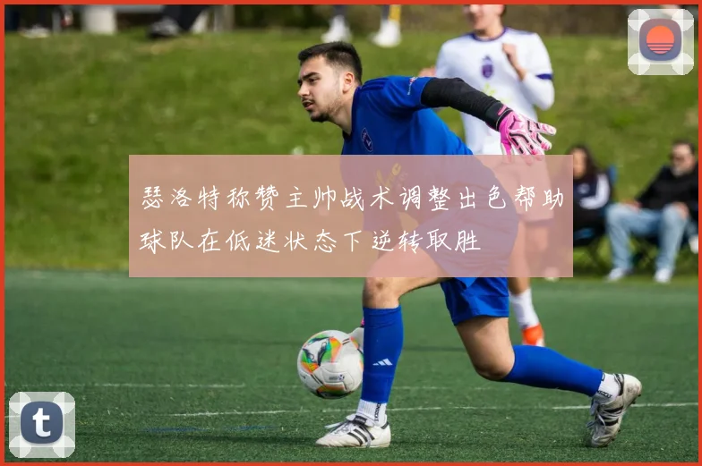 瑟洛特称赞主帅战术调整出色帮助球队在低迷状态下逆转取胜