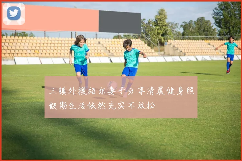 三镇外援绍尔妻子分享清晨健身照假期生活依然充实不放松