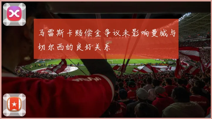 马雷斯卡赔偿金争议未影响曼城与切尔西的良好关系