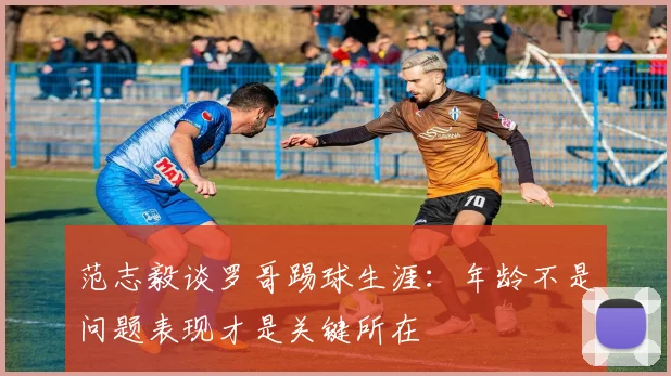 范志毅谈罗哥踢球生涯：年龄不是问题表现才是关键所在