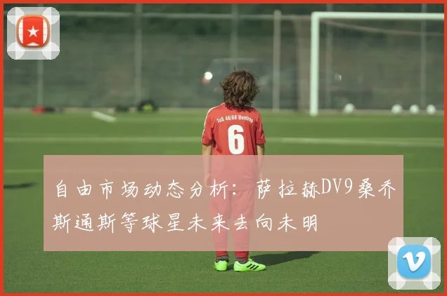 自由市场动态分析：萨拉赫DV9桑乔斯通斯等球星未来去向未明