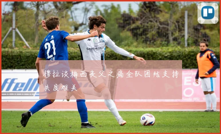 穆拉谈梅西丧父之痛全队团结支持共度难关